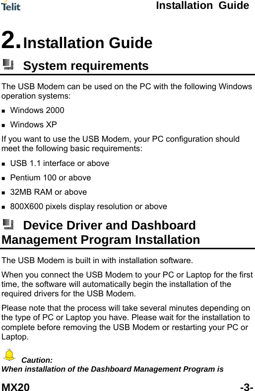  Installation Guide MX20 -3- 2. Installation Guide  System requirements The USB Modem can be used on the PC with the following Windows operation s  r PC configuration should m ements: ve  800X600 pixels dystems: Windows 2000  Windows XP   If you want to use the USB Modem, youeet the following basic requir USB 1.1 interface or abo Pentium 100 or above    32MB RAM or above   isplay resolution or above  Device Driver and Dashboard Management Program Installation The USB Modem is built in with installation software.   When you connect the USB Modem to your PC or Laptop for thetime, the software will automatically be first gin the installation of the efore removing the USB Modem or restarting your PC or required drivers for the USB Modem. Please note that the process will take several minutes depending on the type of PC or Laptop you have. Please wait for the installation to complete bLaptop.   Caution: When installation of the Dashboard Management Program is 