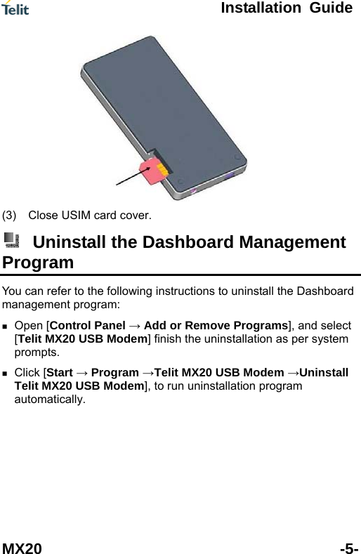  Installation Guide MX20 -5-  (3)  Close USIM card cover.  Uninstall the Dashboard Management Program You can refer to the following instructions to uninstall the Dashboard management program:  Open [Control Panel &rarr; Add or Remove Programs], and select [Telit MX20 USB Modem] finish the uninstallation as per system prompts.  Click [Start &rarr; Program &rarr;Telit MX20 USB Modem &rarr;Uninstall Telit MX20 USB Modem], to run uninstallation program automatically. 