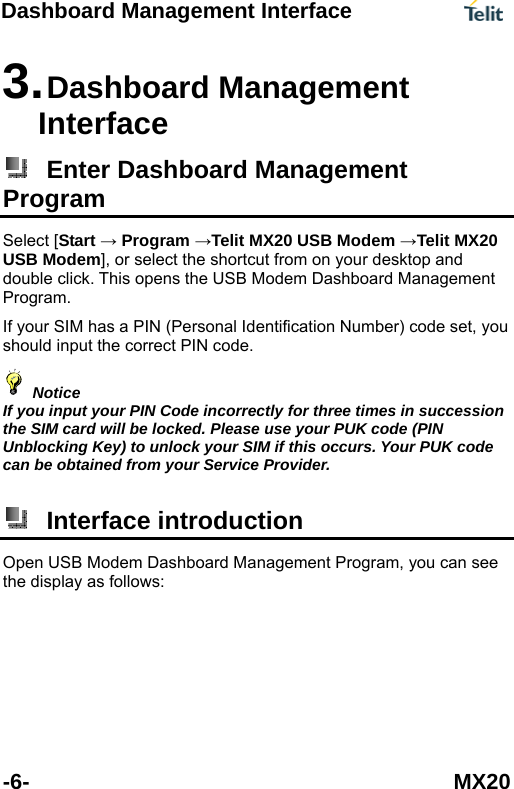 Dashboard Management Interface   -6- MX20 3. Dashboard Management Interface  Enter Dashboard Management Program Select [Start &rarr; Program &rarr;Telit MX20 USB Modem &rarr;Telit MXUSB Modem], or select the shortcut from on your desktop and double clic20 k. This opens the USB Modem Dashboard Management you should input the correct PIN code.   Program. If your SIM has a PIN (Personal Identification Number) code set,  Notice If you input your PIN Code incorrectly for three times in succthe SIM card will be locked. Please use your PUK code (PIN Unblocking Key) to unlock your SIM if this ocession curs. Your PUK code an be obtained from your Service Provider.  c Interface introduction Open USB Modem Dashboard Management Program, you can see the display as follows: 