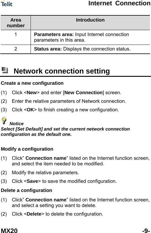  Internet Connection MX20 -9- Area nu er mb Introduction 1  nternet connection Parameters area: Input Iparameters in this area. 2  Status area: Displays the connection status.   Network connection setting   Crea(1) (2)  n. ) Click <OK> to finish creating a new configuration. te a new configuration Click <New> and enter [New Connection] screen. Enter the relative parameters of Network connectio(3 Notice elect [Set Default] and set the cuScrrent network connection onfiguration as the default one. Mod(1)  net function screen,  modified. (2) e the modified configuration. Dele(1)  ternet function screen, (2) Click <Delete> to delete the configuration.  ify a configuration Click&rdquo; Connection name&rdquo; listed on the Interand select the item needed to beModify the relative parameters. (3) Click <Save> to savte a configuration Click&rdquo; Connection name&rdquo; listed on the Inand select a setting you want to delete. 