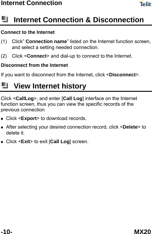 Internet Connection  -10- MX20  Internet Connection &amp; Disconnection Connect to the Internet (1) (2) Click&rdquo; Connection name&rdquo; listed on the Internet function screen, and select a setting needed connection. Click <Connect> and dial-up to connect to the Internet. Disconnect from the Internet If you want to disconnect from the Internet, click <Disconnect>.  View Internet history Click <CallLog>, and enter [Call Log] interface on the Internet function screen, thus you can view the specific records of the previous connection  Click <Export> to download records.  After selecting your desired connection record, click <Delete> to delete it.  Click <Exit> to exit [Call Log] screen.  