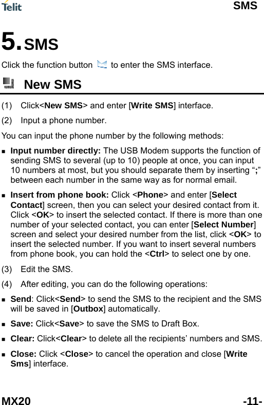 SMS MX20 -11- Click the function5. SMS   button  to enter the SMS interface.  New SMS (1) Click< Write SMS] interface. You can input th  g &ldquo;;&rdquo;     from phone  you can hold the < > to select one by one.(3) (4) he recipient and the SMS    ose> to cancel the operation and close [Write Sms] interface. New SMS> and enter [(2)  Input a phone number. e phone number by the following methods: Input number directly: The USB Modem supports the function ofsending SMS to several (up to 10) people at once, you can input 10 numbers at most, but you should separate them by insertinbetween each number in the same way as for normal email. Insert from phone book: Click <Phone> and enter [Select Contact] screen, then you can select your desired contact from it. Click <OK> to insert the selected contact. If there is more than onenumber of your selected contact, you can enter [Select Number] screen and select your desired number from the list, click <OK> toinsert the selected number. If you want to insert several numbersCtrl  book, Edit the SMS.   After editing, you can do the following operations: Send: Click<Send> to send the SMS to twill be saved in [Outbox] automatically.  Save: Click<Save> to save the SMS to Draft Box. Clear: Click<Clear> to delete all the recipients&rsquo; numbers and SMS. Close: Click <Cl