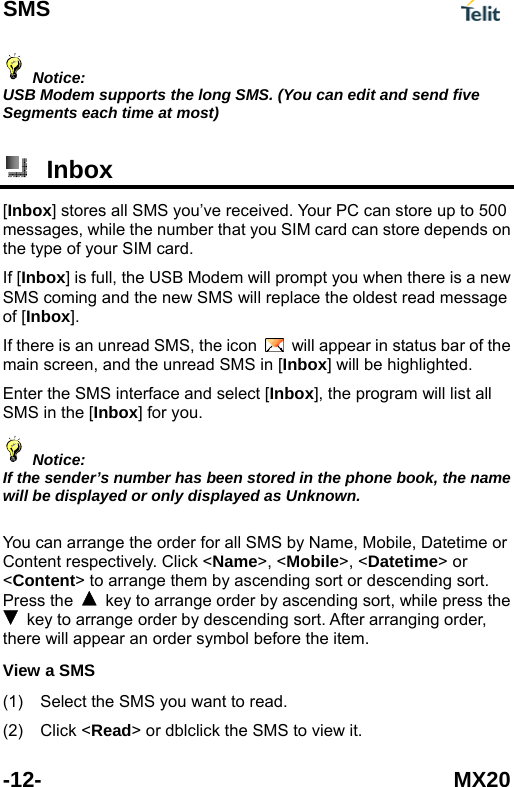 SMS  -12- MX20  Notice: USB Modem supports the long SMS. (You can edit and send five Segments each time at most)   Inbox [Inbox] stores all SMS you&rsquo;ve received. Your PC can store up to 500 messages, while the number that you SIM card can store depends on the type of your SIM card. If [Inbox] is full, the USB Modem will prompt you when there is a new SMS coming and the new SMS will replace the oldest read message of [Inbox]. If there is an unread SMS, the icon    will appear in status bar of the main screen, and the unread SMS in [Inbox] will be highlighted. Enter the SMS interface and select [Inbox], the program will list all SMS in the [Inbox] for you.    Notice: If the sender&rsquo;s number has been stored in the phone book, the name will be displayed or only displayed as Unknown.    You can arrange the order for all SMS by Name, Mobile, Datetime or Content respectively. Click <Name>, <Mobile>, <Datetime> or <Content> to arrange them by ascending sort or descending sort. Press the    key to arrange order by ascending sort, while press the   key to arrange order by descending sort. After arranging order, there will appear an order symbol before the item. View a SMS (1) (2) Select the SMS you want to read. Click <Read> or dblclick the SMS to view it. 