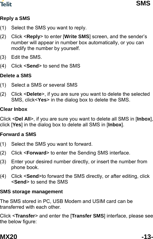  SMS MX20 -13- (1) (2) (3) (4) (1) (2) (1) (2) (3) (4) Reply a SMS Select the SMS you want to reply. Click <Reply> to enter [Write SMS] screen, and the sender&rsquo;s number will appear in number box automatically, or you can modify the number by yourself. Edit the SMS. Click <Send> to send the SMS Delete a SMS Select a SMS or several SMS Click <Delete>, if you are sure you want to delete the selected SMS, click<Yes> in the dialog box to delete the SMS. Clear Inbox Click <Del All>, if you are sure you want to delete all SMS in [Inbox], click [Yes] in the dialog box to delete all SMS in [Inbox]. Forward a SMS Select the SMS you want to forward. Click <Forward> to enter the Sending SMS interface. Enter your desired number directly, or insert the number from phone book. Click <Send>to forward the SMS directly, or after editing, click <Send> to send the SMS SMS storage management The SMS stored in PC, USB Modem and USIM card can be transferred with each other.   Click <Transfer> and enter the [Transfer SMS] interface, please see the below figure: 