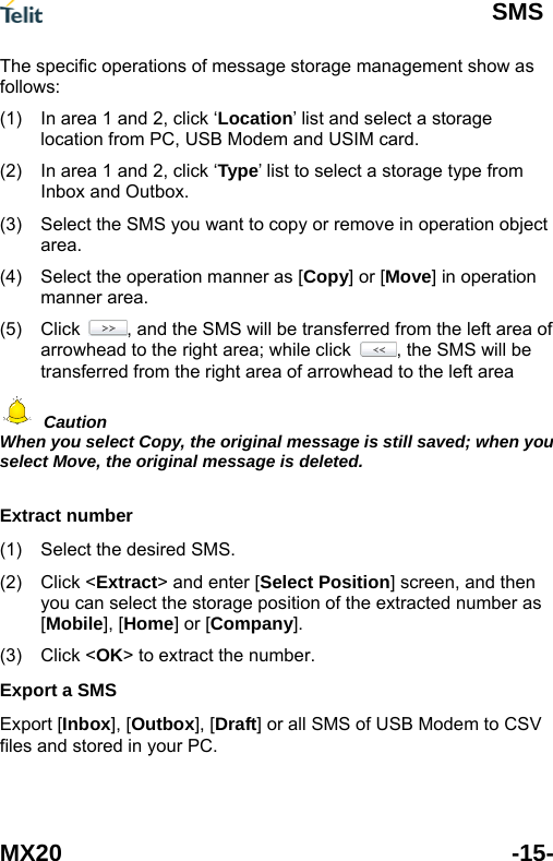  SMS MX20 -15- The specific operations of message storage management show as follows: (1)  In area 1 and 2, click &lsquo;Location&rsquo; list and select a storage location from PC, USB Modem and USIM card. (2)  In area 1 and 2, click &lsquo;Type&rsquo; list to select a storage type from Inbox and Outbox. (3)  Select the SMS you want to copy or remove in operation object area. (4)  Select the operation manner as [Copy] or [Move] in operation manner area. (5) Click  , and the SMS will be transferred from the left area of arrowhead to the right area; while click  , the SMS will be transferred from the right area of arrowhead to the left area  Caution When you select Copy, the original message is still saved; when you select Move, the original message is deleted.  Extract number (1) (2) (3) Select the desired SMS. Click <Extract> and enter [Select Position] screen, and then you can select the storage position of the extracted number as [Mobile], [Home] or [Company]. Click <OK> to extract the number. Export a SMS Export [Inbox], [Outbox], [Draft] or all SMS of USB Modem to CSV files and stored in your PC. 