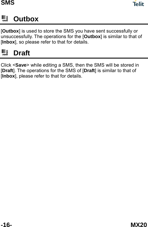 SMS  -16- MX20  Outbox [Outbox] is used to store the SMS you have sent successfully or unsuccessfully. The operations for the [Outbox] is similar to that of [Inbox], so please refer to that for details.  Draft Click <Save> while editing a SMS, then the SMS will be stored in [Draft]. The operations for the SMS of [Draft] is similar to that of [Inbox], please refer to that for details.