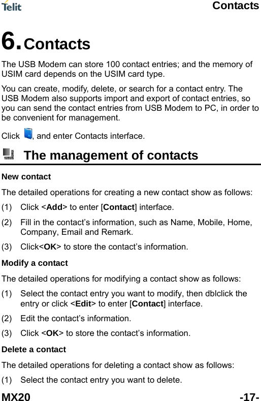  Contacts MX20 -17- s; and the memory of from USB Modem to PC, in order to be convenient for management. Click 6. Contacts  The USB Modem can store 100 contact entrieUSIM card depends on the USIM card type.   You can create, modify, delete, or search for a contact entry. The USB Modem also supports import and export of contact entries, so you can send the contact entries , and enter Contacts interface.  The management of contacts New contact The det act show as follows: (1) Click (2)  uch as Name, Mobile, Home, The (1)  blclick the ] interface. (2) The  w as follows: (1)  Select the contact entry you want to delete. ailed operations for creating a new cont<Add> to enter [Contact] interface. Fill in the contact&rsquo;s information, sCompany, Email and Remark.   (3) Click<OK> to store the contact&rsquo;s information. Modify a contact detailed operations for modifying a contact show as follows: Select the contact entry you want to modify, then dtactentry or click <Edit> to enter [ConEdit the contact&rsquo;s information. (3) Click <OK> to store the contact&rsquo;s information. Delete a contact detailed operations for deleting a contact sho