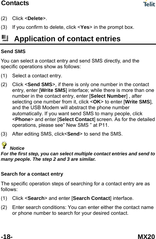 Contacts  -18- MX20 (2) (3) Click <Delete>. If you confirm to delete, click <Yes> in the prompt box.  Application of contact entries Send SMS You can select a contact entry and send SMS directly, and the specific operations show as follows: (1) (2) (3) Select a contact entry. Click <Send SMS>, if there is only one number in the contact entry, enter [Write SMS] interface; while there is more than one number in the contact entry, enter [Select Number] , after selecting one number from it, click <OK> to enter [Write SMS], and the USB Modem will abstract the phone number automatically. If you want send SMS to many people, click <Phone> and enter [Select Contact] screen. As for the detailed operations, please see&rdquo; New SMS &rdquo; at P11. After editing SMS, click<Send> to send the SMS.  Notice For the first step, you can select multiple contact entries and send to many people. The step 2 and 3 are similar.  Search for a contact entry The specific operation steps of searching for a contact entry are as follows: Click <Search> and enter [Search Contact] interface. (1) (2)  Enter search conditions: You can enter either the contact name or phone number to search for your desired contact.   
