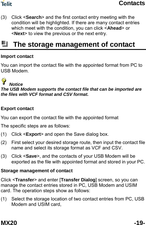  Contacts MX20 -19- (3) Click <Search> and the first contact entry meeting with the condition will be highlighted. If there are many contact entries which meet with the condition, you can click <Ahead> or <Next> to view the previous or the next entry.  The storage management of contact Import contact You can import the contact file with the appointed format from PC to USB Modem.  Notice The USB Modem supports the contact file that can be imported are the files with VCF format and CSV format.  Export contact You can export the contact file with the appointed format   The specific steps are as follows: Click <Export> and open the Save dialog box. (1) (2) (3) (1) First select your desired storage route, then input the contact file name and select its storage format as VCF and CSV.   Click <Save>, and the contacts of your USB Modem will be exported as the file with appointed format and stored in your PC. Storage management of contact   Click <Transfer> and enter [Transfer Dialog] screen, so you can manage the contact entries stored in PC, USB Modem and USIM card. The operation steps show as follows: Select the storage location of two contact entries from PC, USB Modem and USIM card, 