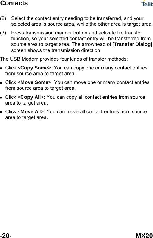 Contacts  -20- MX20 (2) (3) Select the contact entry needing to be transferred, and your selected area is source area, while the other area is target area. Press transmission manner button and activate file transfer function, so your selected contact entry will be transferred from source area to target area. The arrowhead of [Transfer Dialog] screen shows the transmission direction The USB Modem provides four kinds of transfer methods:  Click <Copy Some>: You can copy one or many contact entries from source area to target area.  Click <Move Some>: You can move one or many contact entries from source area to target area.  Click <Copy All>: You can copy all contact entries from source area to target area.  Click <Move All>: You can move all contact entries from source area to target area. 