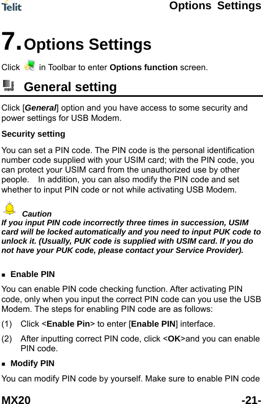  Options Settings MX20 -21- Click 7. Options Settings   in Toolbar to enter Options function screen.  General setting Click [General] option and you have access to some security and  ether to input PIN code or not while activating USB Modem. power settings for USB Modem. Security setting You can set a PIN code. The PIN code is the personal identification number code supplied with your USIM card; with the PIN code, youcan protect your USIM card from the unauthorized use by other people.    In addition, you can also modify the PIN code and set wh Caution If you input PIN code incorrectly three times in succession, USIM card will be locked automatically and you need to input PUK code tounlock it. (Usually, PUK code is supplied with USIM card. If you d  o ot have your PUK code, please contact your Service Provider).  se the USB Modem. (1) Click (2)  ng correct PIN code, click < >and you can enable n Enable PIN You can enable PIN code checking function. After activating PIN code, only when you input the correct PIN code can you uThe steps for enabling PIN code are as follows: <Enable Pin> to enter [Enable PIN] interface. After inputti OKPIN code.  Modify PIN You can modify PIN code by yourself. Make sure to enable PIN code 