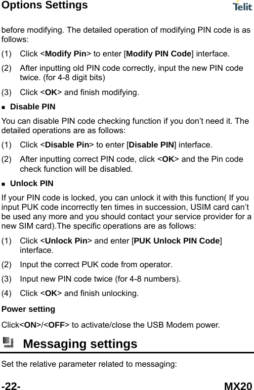 Options Settings  -22- MX20 odifying. The detailed operation of modifying PIN code is as follow(1) (2)  de correctly, input the new PIN code (3 ing.  function if you don&rsquo;t need it. The detai(1) (2)  click <OK> and the Pin code tion will be disabled.  provider for a new (1)  ock Pin> and enter [PUK Unlock PIN Code] (2) (3)  numbers). Click< em power. before ms: Click <Modify Pin> to enter [Modify PIN Code] interface. After inputting old PIN cotwice. (for 4-8 digit bits) ) Click <OK> and finish modify Disable PIN You can disable PIN code checkingled operations are as follows: Click <Disable Pin> to enter [Disable PIN] interface. After inputting correct PIN code, check func Unlock PIN If your PIN code is locked, you can unlock it with this function( If you input PUK code incorrectly ten times in succession, USIM card can&rsquo;t be used any more and you should contact your serviceSIM card).The specific operations are as follows: Click <Unlinterface. Input the correct PUK code from operator. Input new PIN code twice (for 4-8 (4) Click <OK> and finish unlocking. Power setting ON>/<OFF> to activate/close the USB Mod Messaging settings Set the relative parameter related to messaging: 