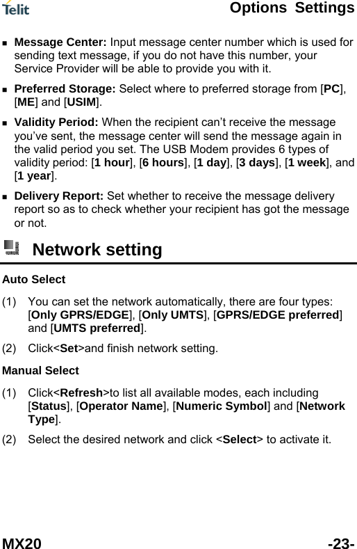  Options Settings MX20 -23-  Message Center: Input message center number which is used for sending text message, if you do not have this number, your Service Provider will be able to provide you with it.  Preferred Storage: Select where to preferred storage from [PC], [ME] and [USIM].  Validity Period: When the recipient can&rsquo;t receive the message you&rsquo;ve sent, the message center will send the message again in the valid period you set. The USB Modem provides 6 types of validity period: [1 hour], [6 hours], [1 day], [3 days], [1 week], and [1 year].  Delivery Report: Set whether to receive the message delivery report so as to check whether your recipient has got the message or not.  Network setting Auto Select (1) (2) (1) (2) You can set the network automatically, there are four types: [Only GPRS/EDGE], [Only UMTS], [GPRS/EDGE preferred] and [UMTS preferred]. Click<Set>and finish network setting. Manual Select Click<Refresh>to list all available modes, each including [Status], [Operator Name], [Numeric Symbol] and [Network Type]. Select the desired network and click <Select> to activate it. 