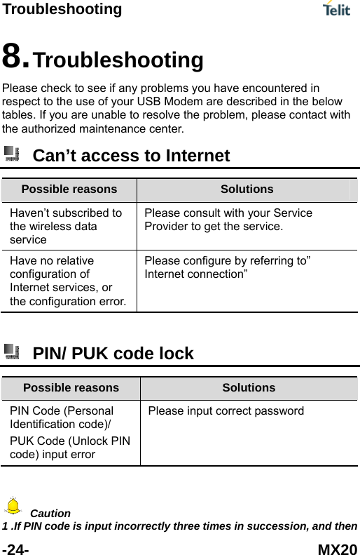 Troubleshooting      -24- MX20 e problem, please contact with the authorized m8. Troubleshooting Please check to see if any problems you have encountered in respect to the use of your USB Modem are described in the below tables. If you are unable to resolve thaintenance center.  Can&rsquo;t access to Internet Possible reasons  Solutions Haven&rsquo;t subscribedthe wirel to ess data  Provider to get the service. service Please consult with your Service Have no relative configuration of Internet services, or the configuration error. ferring to&rdquo; Internet connection&rdquo;   Please configure by re  PIN/ PUK code lock Possible reasons  Solutions PIN Code (Personal Identification code)/ PUK Code (Unlock PIN code) input error Please input correct password   Caution 1 .If PIN code is input incorrectly three times in succession, and then 