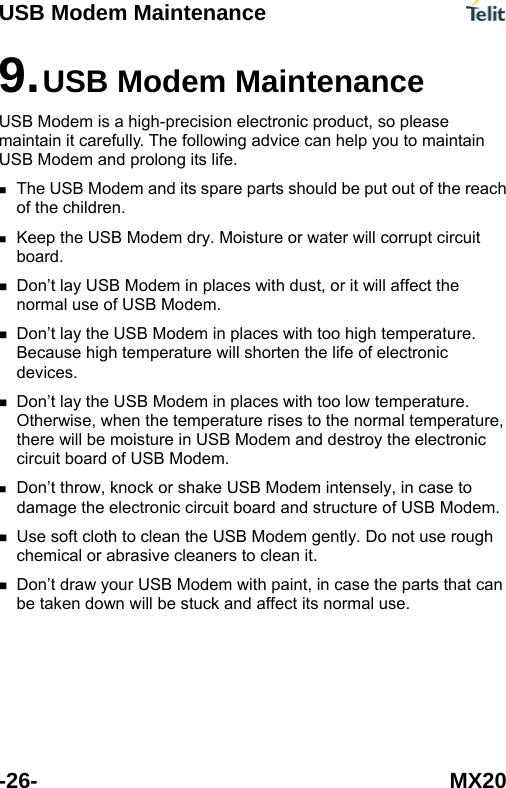 USB Modem Maintenance -26- MX20  advice can help you to maintain U  and its spare parts should be put out of the reach  USB Modem dry. Moisture or water will corrupt circuit  es with dust, or it will affect the  re. igh temperature will shorten the life of electronic  odem and destroy the electronic   ntly. Do not use rough  rts that can be taken down will be stuck and affect its normal use.9. USB Modem Maintenance USB Modem is a high-precision electronic product, so please maintain it carefully. The followingSB Modem and prolong its life. The USB Modemof the children. Keep the board.  Don&rsquo;t lay USB Modem in placnormal use of USB Modem. Don&rsquo;t lay the USB Modem in places with too high temperatuBecause hdevices. Don&rsquo;t lay the USB Modem in places with too low temperature. Otherwise, when the temperature rises to the normal temperature, there will be moisture in USB Mcircuit board of USB Modem. Don&rsquo;t throw, knock or shake USB Modem intensely, in case to damage the electronic circuit board and structure of USB Modem. Use soft cloth to clean the USB Modem gechemical or abrasive cleaners to clean it. Don&rsquo;t draw your USB Modem with paint, in case the pa