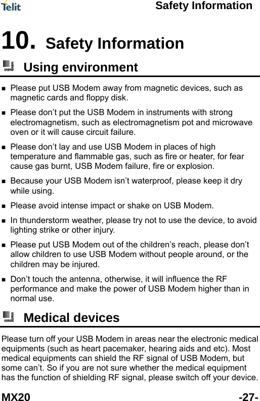    Safety Information  MX20 -27- n 10. Safety Informatio Using environment   magnetic devices, such as  agnetism pot and microwave  or fear  r USB Modem isn&rsquo;t waterproof, please keep it dry  se try not to use the device, to avoid   Modem without people around, or the  and make the power of USB Modem higher than in normal use. Please put USB Modem away frommagnetic cards and floppy disk.   Please don&rsquo;t put the USB Modem in instruments with strong electromagnetism, such as electromoven or it will cause circuit failure.   Please don&rsquo;t lay and use USB Modem in places of high temperature and flammable gas, such as fire or heater, fcause gas burnt, USB Modem failure, fire or explosion. Because youwhile using.  Please avoid intense impact or shake on USB Modem. In thunderstorm weather, plealighting strike or other injury. Please put USB Modem out of the children&rsquo;s reach, please don&rsquo;t allow children to use USBchildren may be injured. Don&rsquo;t touch the antenna, otherwise, it will influence the RF performance  Medical devices Please turn off your USB Modem in areas near the electronic medicaequipments (such as heart pacemaker, hearing aids and etc). Mosmedical equipments can shield the RF signal of USB Modem, but some can&rsquo;t. So if you are not sure whether the medical equipment l t has the function of shielding RF signal, please switch off your device. 
