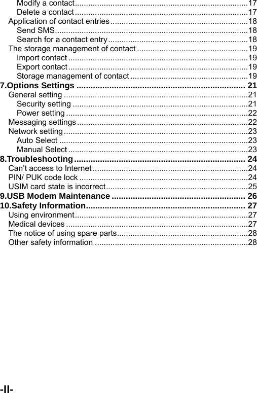  Modify a contact..............................................................................17 Delete a contact..............................................................................17 Application of contact entries..............................................................18 Send SMS.......................................................................................18 Search for a contact entry...............................................................18 The storage management of contact ..................................................19 Import contact .................................................................................19 Export contact .................................................................................19 Storage management of contact .....................................................19 7.Options Settings ........................................................................ 21 General setting ...................................................................................21 Security setting ...............................................................................21 Power setting ..................................................................................22 Messaging settings.............................................................................22 Network setting...................................................................................23 Auto Select .....................................................................................23 Manual Select .................................................................................23 8.Troubleshooting......................................................................... 24 Can&rsquo;t access to Internet......................................................................24 PIN/ PUK code lock ............................................................................24 USIM card state is incorrect................................................................25 9.USB Modem Maintenance ......................................................... 26 10.Safety Information.................................................................... 27 Using environment..............................................................................27 Medical devices ..................................................................................27 The notice of using spare parts...........................................................28 Other safety information .....................................................................28 -II-    