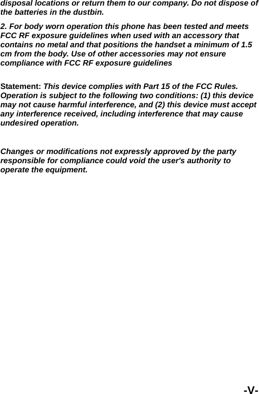  disposal locations or return them to our company. Do not dispose of the batteries in the dustbin. 2. For body worn operation this phone has been tested and meets FCC RF exposure guidelines when used with an accessory that contains no metal and that positions the handset a minimum of 1.5 cm from the body. Use of other accessories may not ensure compliance with FCC RF exposure guidelines  Statement: This device complies with Part 15 of the FCC Rules. Operation is subject to the following two conditions: (1) this device may not cause harmful interference, and (2) this device must accept any interference received, including interference that may cause undesired operation.  Changes or modifications not expressly approved by the party responsible for compliance could void the user's authority to operate the equipment. -V- 