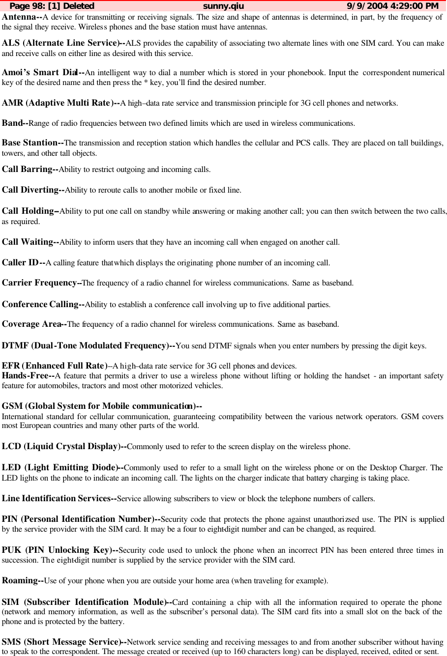 Page 98: [1] Deleted sunny.qiu 9/9/2004 4:29:00 PM Antenna--A device for transmitting or receiving signals. The size and shape of antennas is determined, in part, by the frequency of the signal they receive. Wireless phones and the base station must have antennas.  ALS (Alternate Line Service)--ALS provides the capability of associating two alternate lines with one SIM card. You can make and receive calls on either line as desired with this service.  Amoi&rsquo;s Smart Dial--An intelligent way to dial a number which is stored in your phonebook. Input the  correspondent numerical key of the desired name and then press the * key, you&rsquo;ll find the desired number.  AMR (Adaptive Multi Rate)--A high&ndash;data rate service and transmission principle for 3G cell phones and networks.  Band--Range of radio frequencies between two defined limits which are used in wireless communications.  Base Stantion--The transmission and reception station which handles the cellular and PCS calls. They are placed on tall buildings, towers, and other tall objects.  Call Barring--Ability to restrict outgoing and incoming calls.   Call Diverting--Ability to reroute calls to another mobile or fixed line.  Call Holding--Ability to put one call on standby while answering or making another call; you can then switch between the two calls, as required.  Call Waiting--Ability to inform users that they have an incoming call when engaged on another call.   Caller ID--A calling feature thatwhich displays the originating phone number of an incoming call.  Carrier Frequency--The frequency of a radio channel for wireless communications. Same as baseband.  Conference Calling--Ability to establish a conference call involving up to five additional parties.  Coverage Area--The frequency of a radio channel for wireless communications. Same as baseband.  DTMF (Dual-Tone Modulated Frequency)--You send DTMF signals when you enter numbers by pressing the digit keys.  EFR (Enhanced Full Rate)--A high&ndash;data rate service for 3G cell phones and devices. Hands-Free--A feature that permits a driver to use a wireless phone without lifting or holding the handset - an important safety feature for automobiles, tractors and most other motorized vehicles.  GSM (Global System for Mobile communication)-- International standard for cellular communication, guaranteeing compatibility between the various network operators. GSM covers most European countries and many other parts of the world.  LCD (Liquid Crystal Display)--Commonly used to refer to the screen display on the wireless phone.  LED (Light Emitting Diode)--Commonly used to refer to a small light on the wireless phone or on the Desktop Charger. The LED lights on the phone to indicate an incoming call. The lights on the charger indicate that battery charging is taking place.  Line Identification Services--Service allowing subscribers to view or block the telephone numbers of callers.  PIN (Personal Identification Number)--Security code that protects the phone against unauthorizsed use. The PIN is supplied by the service provider with the SIM card. It may be a four to eight-digit number and can be changed, as required.  PUK (PIN Unlocking Key)--Security code used to unlock the phone when an incorrect PIN has been entered three times in succession. The eight-digit number is supplied by the service provider with the SIM card.  Roaming--Use of your phone when you are outside your home area (when traveling for example).  SIM (Subscriber Identification Module)--Card containing a chip with all the information required to operate the phone (network and memory information, as well as the subscriber&rsquo;s personal data). The SIM card fits into a small slot on the back of the phone and is protected by the battery.  SMS (Short Message Service)--Network service sending and receiving messages to and from another subscriber without having to speak to the correspondent. The message created or received (up to 160 characters long) can be displayed, received, edited or sent. 