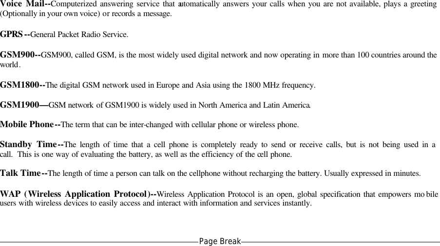  Voice Mail--Computerized answering service that automatically answers your calls when you are not available, plays a greeting (Optionally in your own voice) or records a message.  GPRS --General Packet Radio Service.  GSM900--GSM900, called GSM, is the most widely used digital network and now operating in more than 100 countries around the world.  GSM1800--The digital GSM network used in Europe and Asia using the 1800 MHz frequency.  GSM1900&mdash;GSM network of GSM1900 is widely used in North America and Latin America.  Mobile Phone--The term that can be inter-changed with cellular phone or wireless phone.  Standby Time--The length of time that a cell phone is completely ready to send or receive calls, but is not being used in a call.  This is one way of evaluating the battery, as well as the efficiency of the cell phone.  Talk Time--The length of time a person can talk on the cellphone without recharging the battery. Usually expressed in minutes.  WAP (Wireless Application Protocol)--Wireless Application Protocol is an open, global specification that empowers mo bile users with wireless devices to easily access and interact with information and services instantly.   Page Break   