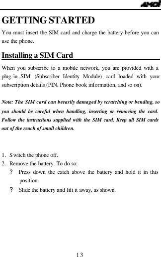  13 GETTING STARTED You must insert the SIM card and charge the battery before you can use the phone. Installing a SIM Card                          When you subscribe to a mobile network, you are provided with a plug-in SIM (Subscriber Identity Module) card loaded with your subscription details (PIN, Phone book information, and so on).   Note: The SIM card can be easily damaged by scratching or bending, so you should be careful when handling, inserting or removing the card. Follow the instructions supplied with the SIM card. Keep all SIM cards out of the reach of small children.   1. Switch the phone off. 2. Remove the battery. To do so:   ? Press down the catch above the battery and hold it in this position.   ? Slide the battery and lift it away, as shown. 