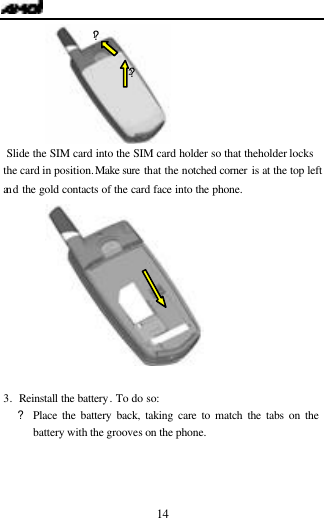   14   Slide the SIM card into the SIM card holder so that the holder locks the card in position. Make sure that the notched corner is at the top left an d the gold contacts of the card face into the phone.    3. Reinstall the battery. To do so: ?Place the battery back, taking care to match the tabs on the battery with the grooves on the phone. ?1 ?2 