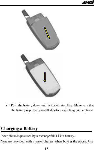   15             ? Push the battery down until it clicks into place. Make sure that    the battery is properly installed before switching on the phone.  Charging a Battery                          Your phone is powered by a rechargeable Li-ion battery.   You are provided with a  travel charger  when buying the phone. Use 
