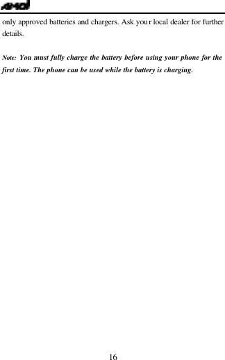   16 only approved batteries and chargers. Ask your local dealer for further details.  Note: You must fully charge the battery before using your phone for the first time. The phone can be used while the battery is charging.    