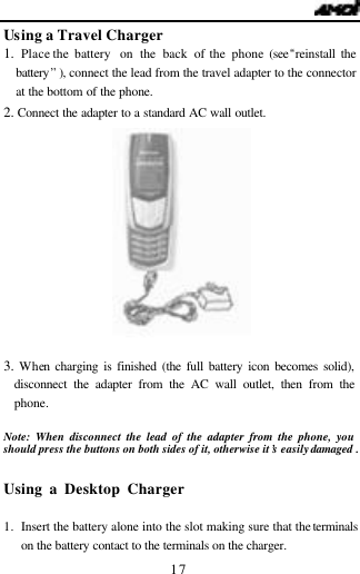  17 Using a Travel Charger 1.  Place the battery  on the back of the phone (see&ldquo;reinstall the battery&rdquo; ), connect the lead from the travel adapter to the connector at the bottom of the phone. 2. Connect the adapter to a standard AC wall outlet.             3. When charging is finished (the full battery icon becomes solid), disconnect the adapter from the AC wall outlet, then from the phone.  Note: When disconnect the lead of the adapter from the phone, you should press the buttons on both sides of it, otherwise it&rsquo;s easily damaged .  Using a Desktop Charger                                1. Insert the battery alone into the slot making sure that the terminals on the battery contact to the terminals on the charger. 