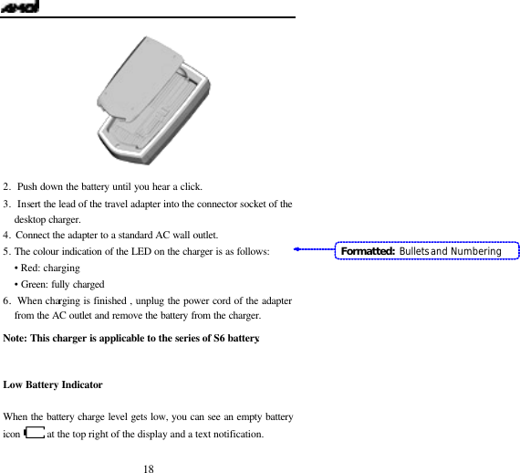   18  2. Push down the battery until you hear a click. 3.  Insert the lead of the travel adapter into the connector socket of the desktop charger. 4.  Connect the adapter to a standard AC wall outlet. 5. The colour indication of the LED on the charger is as follows: &bull; Red: charging &bull; Green: fully charged 6.  When charging is finished , unplug the power cord of the adapter from the AC outlet and remove the battery from the charger.  Note: This charger is applicable to the series of S6 battery.  Low Battery Indicator  When the battery charge level gets low, you can see an empty battery icon  at the top right of the display and a text notification.   Formatted: Bullets and Numbering