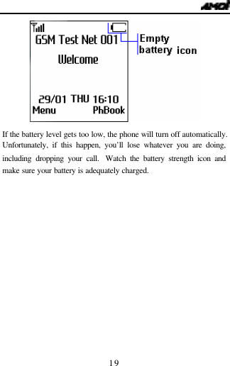   19  If the battery level gets too low, the phone will turn off automatically. Unfortunately, if this happen, you&rsquo;ll lose whatever you are doing, including dropping your call.  Watch the battery strength icon and make sure your battery is adequately charged.      