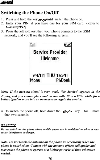   20 Switching the Phone On/Off                     1. Press and hold the key      until switch the phone on. 2. Enter your PIN, if you have one for your SIM card. (Refer to Glossary/PIN) 3. Press the left soft key, then your phone connects to the GSM network, and you&rsquo;ll see the following screens.      Note:  If the network signal is very weak, &lsquo;No Service&rsquo; appears in the display, and  you cannot place and receive calls. Wait a little  while for a better signal or move into an open area to regain the service.   4.  To switch the phone off, hold down the    key for more than two seconds.  WARNING! Do not switch on the phone where mobile phone use is prohibited or when it may cause interference or danger.   Note: Do not touch the antenna on the phone unnecessarily when the phone is switched on. Contact with the antenna affects call quality and may cause the phone to operate at a higher power level than otherwise needed. 