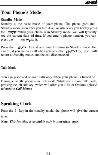   21 Your Phone&rsquo;s Mode                         Standby Mode Standby is the basic mode of your phone. The phone goes into Standby mode soon after you turn it on, or whenever you briefly press the     key. When your phone is in Standby mode, you will typically see the current date and time. If you enter a phone number, you can press the     key to dial it.   Press the     key at any time to return to Standby mode. Be careful; if you are on a call when you press the     key, you will return to Standby mode, and the call disconnected.   Talk Mode You can place and answer calls only when your phone is turned on. During a call, the phone is in Talk mode. While you are on Talk mode, pressing the left soft key  which will offer you a list of Options (please referred to Call  Menu).  Speaking Clock                                Press the ? key in the standby mode, the phone will give the current  time.  Note: This function is available only in non-silent style.    