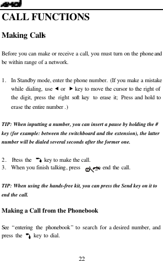   22 CALL FUNCTIONS  Making Calls                                  Before you can make or receive a call, you must turn on the phone and be within range of a network.  1. In Standby mode, enter the phone number. (If you make a mistake while dialing, use &fnof; or  &bdquo; key to move the cursor to the right of the digit, press the right soft key  to erase it; Press and hold to erase the entire number .)  TIP: When inputting a number, you can insert a pause by holding the # key (for example: between the switchboard and the extension), the latter number will be dialed several seconds after the former one.    2.  Press the     key to make the call. 3.   When you finish talking, press       to end the call.  TIP: When using the hands-free kit, you can press the Send key on it to end the call.    Making a Call from the Phonebook  See  &ldquo;entering the phonebook&rdquo; to search for a desired number, and press the     key to dial.  