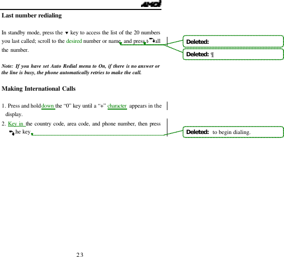   23 Last number redialing  In standby mode, press the &sbquo; key to access the list of the 20 numbers you last called; scroll to the desired number or name, and press to call the number.     Note: If you have set Auto Redial menu to On, if there is no answer or the line is busy, the phone automatically retries to make the call.  Making International Calls  1. Press and hold down the &ldquo;0&rdquo; key until a &ldquo;+&rdquo; character appears in the display. 2. Key in the country code, area code, and phone number, then press the key.            Deleted:   Deleted:  &para;Deleted:   to begin dialing.