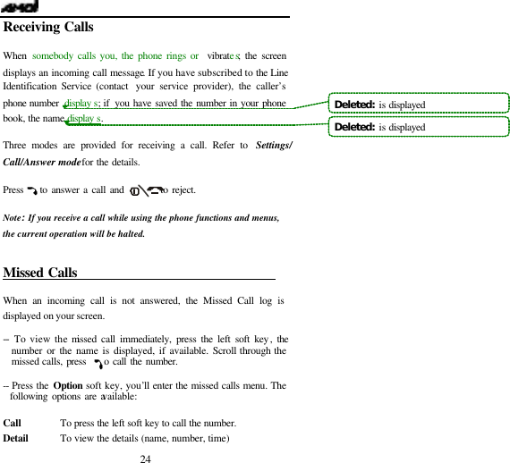   24 Receiving Calls                            When  somebody calls you, the phone rings or  vibrates; the screen displays an incoming call message. If you have subscribed to the Line Identification Service (contact  your service provider), the caller&rsquo;s phone number  display s; if  you have saved the number in your phone book, the name display s.  Three modes are provided for receiving a call. Refer to  Settings/ Call/Answer mode for the details.  Press    to answer a call and         to reject.  Note:If you receive a call while using the phone functions and menus, the current operation will be halted.   Missed Calls                                When an incoming call is not answered, the Missed Call log is displayed on your screen.  -- To view the missed call immediately, press the left soft key, the number or the name is displayed, if available. Scroll through the missed calls, press    to call the number.  -- Press the Option soft key, you&rsquo;ll enter the missed calls menu. The following options are available:  Call        To press the left soft key to call the number. Detail       To view the details (name, number, time) Deleted:  is displayedDeleted:  is displayed