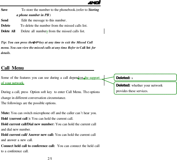   25 Save        To store the number to the phonebook.(refer to Storing a phone number in PB) Send        Edit the message to this number.   Delete      To delete the number from the missed calls list. Delete All    Delete all numbers from the missed calls list.  Tip: You can press the      key at any time to exit the Missed Call menu. You can view the missed calls at any time. Refer to Call list for details.   Call Menu                                 Some of the features you can use during a call depend on the support of your network.  During a call, press  Option soft key  to enter Call Menu. The options change in different conversation circumstance.   The followings are the possible options.    Mute: You can switch microphone off and the caller can&rsquo;t hear you. Hold (current call ): You can hold the current call. Hold current call/Dial new number: You can hold the current call and dial new number. Hold current call/ Answer new call: You can hold the current call and answer a new call. Connect held call to conference call:  You can connect the held call to a conference call.   Deleted:  sDeleted:  whether your network provides these services.