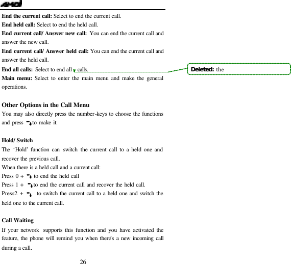   26 End the current call: Select to end the current call. End held call: Select to end the held call. End current call/ Answer new call: You can end the current call and answer the new call. End current call/ Answer held call: You can end the current call and answer the held call. End all calls: Select to end all   calls. Main menu: Select to enter the main menu and make the general operations.  Other Options in the Call Menu You may also directly press the number-keys to choose the functions and press    to make it.  Hold/ Switch The  &lsquo;Hold&rsquo; function can switch the current call to a held one and recover the previous call. When there is a held call and a current call: Press 0 +     to end the held call Press 1 +     to end the current call and recover the held call. Press 2 +     to switch the current call to a held one and switch the held one to the current call.    Call Waiting  If your network  supports this function and you have activated the feature, the phone will remind you when there&rsquo;s a new incoming call during a call.     Deleted:  the