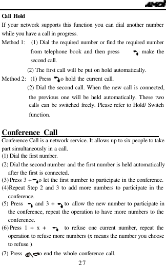   27 Ca ll Hold If your network supports this function you can dial another number while you have a call in progress. Method 1:   (1) Dial the required number or find the required number from telephone book and then press      to make the second call.              (2) The first call will be put on hold automatically.   Method 2:  (1) Press    to hold the current call.            (2) Dial the second call. When the new call is connected, the previous one will be held automatically. These two calls can be switched freely. Please refer to Hold/ Switch function.             Conference Call                            Conference Call is a network service. It allows up to six people to take part simultaneously in a call.  (1) Dial the first number. (2) Dial the second number and the first number is held automatically after the first is connected. (3) Press 3 +   to let the first number to participate in the conference. (4) Repeat Step 2 and 3 to add more numbers to participate in the conference. (5) Press     and 3 +    to allow the new number to participate in the conference, repeat the operation to have more numbers to the conference. (6) Press 1 + x +      to refuse one current number, repeat the operation to refuse more numbers (x means the number you choose to refuse ). (7) Press       to end the whole conference call. 