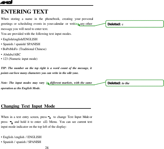   28 ENTERING TEXT When storing a name in the phonebook, creating your personal greetings or scheduling events in your calendar or writing any other message, you will need to enter text. You are provided with the following text input modes. &bull; English/english/ENGLISH      &bull; Spanish / spanish/ SPANISH &bull;  BoPoMoFo (Traditional Chinese)   &bull; Abc/abc/ABC &bull; 123 (Numeric input mode)  TIP: The number on the top right is a word count of the message, it points out how many characters you can write in the edit zone.  Note: The input modes may vary in different markets, with the same operation as the English Mode.  Changing Text Input Mode                    When in a text entry screen, press     to change Text Input Mode or press     and hold it to enter  eZi Menu.  You can see current text input mode indicator on the top left of the display:  &bull; English / english / ENGLISH &bull; Spanish / spanish / SPANISH Deleted:  eDeleted:  to the