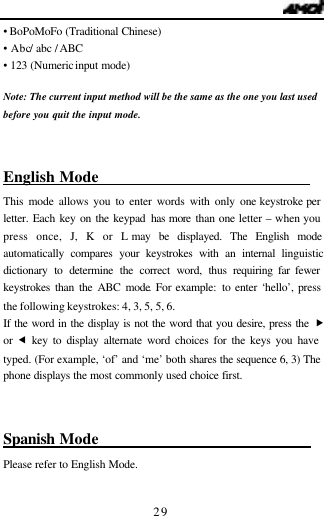   29 &bull;  BoPoMoFo (Traditional Chinese)         &bull; Abc / abc / ABC &bull; 123 (Numeric input mode)  Note: The current input method will be the same as the one you last used  before you quit the input mode.  English Mode                              This mode allows you to enter words with only one keystroke per letter. Each key on the keypad has more than one letter &ndash; when you press once, J, K or L may be displayed. The English mode automatically compares your keystrokes with an internal linguistic dictionary to determine the correct word, thus requiring far fewer keystrokes than the ABC mode. For example: to enter &lsquo;hello&rsquo;, press the following keystrokes: 4, 3, 5, 5, 6. If the word in the display is not the word that you desire, press the &bdquo; or  &fnof; key to display alternate word choices for the keys you have typed. (For example, &lsquo;of&rsquo; and &lsquo;me&rsquo; both shares the sequence 6, 3) The phone displays the most commonly used choice first.  Spanish Mode                              Please refer to English Mode.  