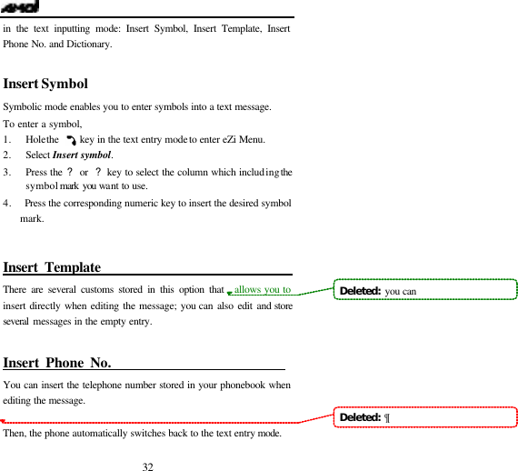   32 in the text inputting mode: Insert Symbol, Insert Template, Insert Phone No. and Dictionary.  Insert Symbol                           Symbolic mode enables you to enter symbols into a text message.   To enter a symbol,  1. Hole the     key in the text entry mode to enter eZi Menu. 2. Select Insert symbol. 3. Press the ? or  ? key to select the column which including the symbol mark you want to use. 4.   Press the corresponding numeric key to insert the desired symbol mark.   Insert Template                                There are several customs stored in this option that  allows you to insert directly when editing the message; you can also edit and store several messages in the empty entry.  Insert Phone No.                            You can insert the telephone number stored in your phonebook when editing the message.  Then, the phone automatically switches back to the text entry mode. Deleted:  you canDeleted:  &para;