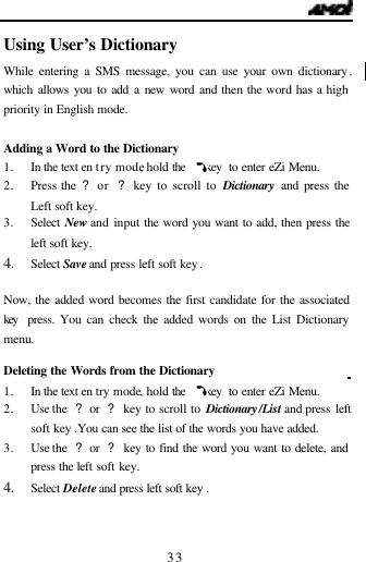   33 Using User&rsquo;s Dictionary                      While entering a SMS message, you can use your own dictionary, which allows you to add a new word and then the word has a high priority in English mode.  Adding a Word to the Dictionary 1. In the text en try mode, hold the    key  to enter eZi Menu. 2. Press the ? or  ? key to scroll to Dictionary and press the Left soft key. 3. Select New and input the word you want to add, then press the left soft key. 4. Select Save and press left soft key.  Now, the added word becomes the first candidate for the associated key  press. You can check the added words on the List Dictionary menu.  Deleting the Words from the Dictionary                            1. In the text en try mode, hold the    key  to enter eZi Menu. 2. Use the  ? or  ? key to scroll to Dictionary/List and press left soft key .You can see the list of the words you have added.  3. Use the  ? or  ? key to find the word you want to delete, and press the left soft key. 4. Select Delete and press left soft key .   