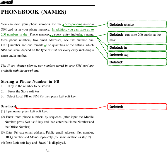   34 PHONEBOOK (NAMES)                        You can store your phone numbers and the corresponding name in SIM card or in your phone memory. In addition, you can store up to 200 numbers in the  Phone memory;   every entry includes a name, three phone numbers, two email addresses, one fax number, one OICQ number and one remark.  The quantities of the entries, which SIM can store, depend on the type of SIM for every entry including a name and a number.  Tip: If you change phones, any numbers stored in your SIM card are available with the new phone.  Storing a Phone Number in PB                    1. Key in the number to be stored. 2. Press the Store soft key. 3. Select Local PB or SIM PB then press Left soft key.  Save Local: (1) Input name, press Left soft key.    (2) Enter three phone numbers by sequence (after input the Mobile Number, press Next soft key and then enter the Home Number and the Office Number). (3) Enter  Private email address, Public email address, Fax number, OICQ number and Memo separately (the same method as step 2).  (4) Press  Left soft key and &ldquo;Saved&rdquo; is displayed. Deleted:  relative Deleted:   can store 200 entries at the mostDeleted:  inDeleted:  ingDeleted:   Deleted:   