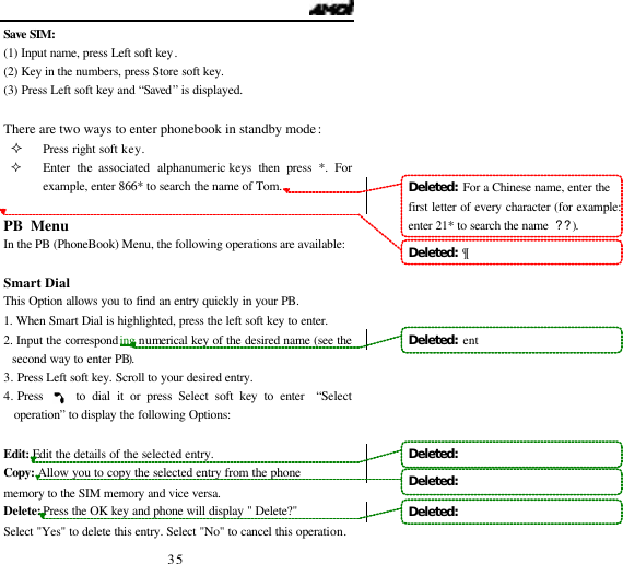   35 Save SIM: (1) Input name, press Left soft key. (2) Key in the numbers, press Store soft key. (3) Press Left soft key and &ldquo;Saved&rdquo; is displayed.  There are two ways to enter phonebook in standby mode: &sup2; Press right soft key. &sup2; Enter the associated alphanumeric keys then press *. For example, enter 866* to search the name of Tom.   PB Menu                                     In the PB (PhoneBook) Menu, the following operations are available:  Smart Dial This Option allows you to find an entry quickly in your PB. 1. When Smart Dial is highlighted, press the left soft key to enter.  2. Input the corresponding numerical key of the desired name (see the second way to enter PB). 3.  Press Left soft key. Scroll to your desired entry. 4. Press     to dial it or press Select soft key to enter  &ldquo;Select operation&rdquo; to display the following Options:  Edit:  Edit the details of the selected entry.  Copy: Allow you to copy the selected entry from the phone memory to the SIM memory and vice versa. Delete: Press the OK key and phone will display " Delete?" Select "Yes" to delete this entry. Select "No" to cancel this operation. Deleted:  For a Chinese name, enter the first letter of every character (for example: enter 21* to search the name  ??).Deleted:  &para;Deleted:  entDeleted:     Deleted:    Deleted:   