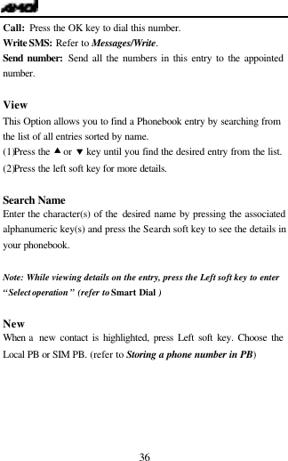   36 Call:  Press the OK key to dial this number. Write SMS: Refer to Messages/Write. Send number: Send all the numbers in this entry to the appointed number.    View This Option allows you to find a Phonebook entry by searching from the list of all entries sorted by name. (1)Press the &bull; or &sbquo; key until you find the desired entry from the list. (2)Press the left soft key for more details.  Search Name Enter the character(s) of the desired name by pressing the associated alphanumeric key(s) and press the Search soft key to see the details in your phonebook.  Note:  While viewing details on the entry, press the Left soft key to enter &ldquo;Select operation &rdquo; (refer to Smart Dial )  New When a  new contact is highlighted, press Left soft key. Choose the Local PB or SIM PB. (refer to Storing a phone number in PB)  