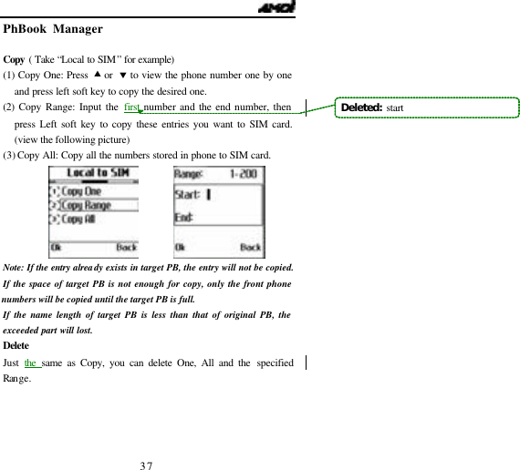   37 PhBook Manager                                         Copy  ( Take &ldquo;Local to SIM&rdquo; for example)  (1) Copy One: Press &bull; or  &sbquo; to view the phone number one by one and press left soft key to copy the desired one. (2)  Copy Range: Input the first number and the end number, then press Left soft key to copy these entries you want to SIM card. (view the following picture) (3) Copy All: Copy all the numbers stored in phone to SIM card.          Note: If the entry already exists in target PB, the entry will not be copied. If the space of target PB is not enough for copy, only the front phone numbers will be copied until the target PB is full. If the name length of target PB is less than that of original PB, the exceeded part will lost.   Delete Just  the  same as Copy, you can delete One, All and the specified Range.  Deleted:  start