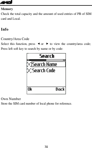   38 Memory Check the total capacity and the amount of used entries of PB of SIM card and Local.  Info                                            Country/Area Code Select this function, press  &fnof; or  &bdquo; to view the country/area code; Press left soft key to search by name or by code:  Own Number Store the SIM card number of local phone for reference.    