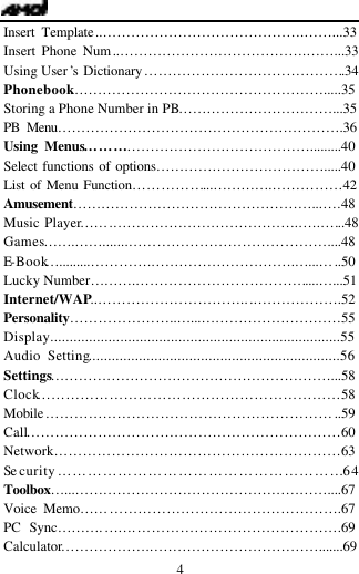   4 Insert Template..&hellip;&hellip;&hellip;&hellip;&hellip;&hellip;&hellip;&hellip;&hellip;&hellip;&hellip;&hellip;&hellip;&hellip;.&hellip;&hellip;...33 Insert Phone Num..&hellip;&hellip;&hellip;&hellip;&hellip;&hellip;&hellip;&hellip;&hellip;&hellip;&hellip;&hellip;&hellip;.&hellip;&hellip;...33 Using User&rsquo;s Dictionary&hellip;&hellip;&hellip;&hellip;&hellip;&hellip;&hellip;&hellip;&hellip;&hellip;&hellip;&hellip;&hellip;&hellip;.34 Phonebook&hellip;&hellip;&hellip;&hellip;&hellip;&hellip;&hellip;&hellip;&hellip;&hellip;&hellip;&hellip;&hellip;&hellip;&hellip;&hellip;&hellip;&hellip;.....35 Storing a Phone Number in PB&hellip;&hellip;&hellip;&hellip;&hellip;&hellip;&hellip;&hellip;&hellip;&hellip;&hellip;...35 PB Menu&hellip;&hellip;&hellip;&hellip;&hellip;&hellip;&hellip;&hellip;&hellip;&hellip;&hellip;&hellip;&hellip;&hellip;&hellip;&hellip;&hellip;&hellip;&hellip;&hellip;.36 Using Menus&hellip;&hellip;&hellip;&hellip;&hellip;&hellip;&hellip;&hellip;&hellip;&hellip;&hellip;&hellip;&hellip;&hellip;&hellip;&hellip;.........40 Select functions of options&hellip;&hellip;&hellip;&hellip;&hellip;&hellip;&hellip;&hellip;&hellip;&hellip;&hellip;&hellip;.....40 List of Menu Function&hellip;&hellip;&hellip;&hellip;&hellip;...&hellip;&hellip;&hellip;&hellip;.&hellip;&hellip;&hellip;&hellip;&hellip;42 Amusement&hellip;&hellip;&hellip;&hellip;&hellip;&hellip;&hellip;&hellip;&hellip;&hellip;&hellip;&hellip;&hellip;&hellip;&hellip;&hellip;&hellip;...&hellip;.48 Music Player&hellip;&hellip;.&hellip;&hellip;&hellip;&hellip;&hellip;&hellip;&hellip;&hellip;&hellip;&hellip;&hellip;&hellip;&hellip;.&hellip;...&hellip;..48 Games&hellip;&hellip;.&hellip;&hellip;.......&hellip;&hellip;&hellip;&hellip;&hellip;&hellip;&hellip;&hellip;&hellip;&hellip;&hellip;&hellip;&hellip;&hellip;....48 E-Book&hellip;.........&hellip;&hellip;&hellip;&hellip;.&hellip;&hellip;&hellip;&hellip;&hellip;&hellip;&hellip;&hellip;&hellip;&hellip;.&hellip;...&hellip;..50 Lucky Number&hellip;&hellip;&hellip;.&hellip;&hellip;&hellip;&hellip;&hellip;&hellip;&hellip;&hellip;&hellip;&hellip;&hellip;&hellip;....&hellip;...51 Internet/WAP..&hellip;&hellip;&hellip;&hellip;&hellip;&hellip;&hellip;&hellip;&hellip;&hellip;...&hellip;&hellip;&hellip;&hellip;&hellip;&hellip;.52 Personality&hellip;&hellip;&hellip;&hellip;&hellip;&hellip;&hellip;..&hellip;...&hellip;&hellip;&hellip;&hellip;&hellip;&hellip;&hellip;&hellip;&hellip;&hellip;55 Display...........................................................................55 Audio Setting.................................................................56 Settings&hellip;&hellip;&hellip;&hellip;&hellip;&hellip;&hellip;&hellip;&hellip;&hellip;&hellip;&hellip;&hellip;&hellip;&hellip;&hellip;&hellip;&hellip;&hellip;&hellip;...58Clock&hellip;&hellip;&hellip;&hellip;&hellip;&hellip;&hellip;&hellip;&hellip;&hellip;&hellip;&hellip;&hellip;&hellip;&hellip;&hellip;&hellip;&hellip;&hellip;&hellip;&hellip;58 Mobile&hellip;&hellip;&hellip;&hellip;&hellip;&hellip;&hellip;&hellip;&hellip;&hellip;&hellip;&hellip;&hellip;&hellip;&hellip;&hellip;&hellip;&hellip;&hellip;&hellip;..59 Call&hellip;&hellip;&hellip;&hellip;&hellip;&hellip;&hellip;&hellip;&hellip;&hellip;&hellip;&hellip;&hellip;&hellip;&hellip;&hellip;&hellip;&hellip;&hellip;&hellip;&hellip;&hellip;60 Network&hellip;&hellip;&hellip;&hellip;&hellip;&hellip;&hellip;&hellip;&hellip;&hellip;&hellip;&hellip;&hellip;&hellip;&hellip;&hellip;&hellip;&hellip;&hellip;&hellip;63 Se curity&hellip;&hellip;&hellip;&hellip;&hellip;&hellip;&hellip;&hellip;&hellip;&hellip;&hellip;&hellip;&hellip;&hellip;&hellip;&hellip;&hellip;&hellip;&hellip;64 Toolbox&hellip;...&hellip;&hellip;&hellip;&hellip;&hellip;&hellip;&hellip;&hellip;&hellip;&hellip;&hellip;&hellip;&hellip;&hellip;&hellip;&hellip;&hellip;&hellip;....67Voice Memo&hellip;&hellip;&hellip;&hellip;&hellip;&hellip;&hellip;&hellip;&hellip;&hellip;&hellip;&hellip;&hellip;&hellip;&hellip;&hellip;&hellip;&hellip;.67 PC Sync&hellip;&hellip;&hellip;.&hellip;&hellip;.&hellip;&hellip;&hellip;&hellip;&hellip;&hellip;&hellip;&hellip;&hellip;&hellip;&hellip;&hellip;&hellip;&hellip;.69 Calculator&hellip;&hellip;&hellip;&hellip;&hellip;&hellip;.&hellip;&hellip;&hellip;&hellip;&hellip;&hellip;&hellip;&hellip;&hellip;&hellip;&hellip;&hellip;.......69 