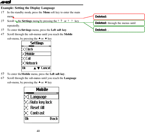 40 Example: Setting the Display Language 1? In the standby mode, press the Menu soft key to enter the main menu. 2? Scroll to the Settings menu by pressing the ?? or ? ? key repeatedly. 3? To enter the Set tings menu, press the Left soft key. 4? Scroll through the sub-menus until you reach the Mobile sub-menu, by pressing the &bull; or &sbquo; key         5? To enter the Mobile menu, press the Left soft key. 6? Scroll through the sub-menus until you reach the Language sub-menu, by pressing the &bull; or &sbquo; key  Deleted:   Deleted:  through the menus untilDeleted:  ,